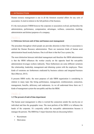 1. INTRODUCTION
Human resource management is one in all the foremost essential affairs for any sorts of
association. It cited in relation to the full perform of the business.
It’s the most present if HRM however the corporate or association evolved, and therefore the
administration, performance, compensation, advantages, wellness, connection, teaching,
administration and distinct purposes of a company.

1.1 Deference between unit of time and human asset management
The procedure throughout which people are provides direction in their firm or association is
entitled the Human Resource administration. There are numerous kinds of human asset
administration based mostly business. One in all them is that the Cisco system, Inc.
The most distinction between individual management and therefore the HRM administration
is that the HRM influences the worker exactly on the opposite hand the non-public
administration leverages workers indirectly. There furthermore are some different variations
like relationship, leadership, management and obtaining system with the employees. These
kinds of variations are furthermore eradicated by business cultures and integrated business
likes (Marven, 2013).
It presents HRM works. the most purposes of aide HRM organization is considering in
relation to many topic like hiring performance, management, reimbursement, connection,
management, benefits, deficiency and eudemonia. As we all understand those there are 2
kinds of management system the non-public and thus the HRM.

1.2 The present of unit of time department
The human asset management is often is worried the connection amidst the one-by-one or
individual and thus the geographic issue. The most perform of the HRM is to influence the
hands of the corporate. It’s conjointly called the non-public administration because it
manages the persons. The HRM has 5 major functions that are discussing bellow:
•

Recruitment

•

Motivation
3

 