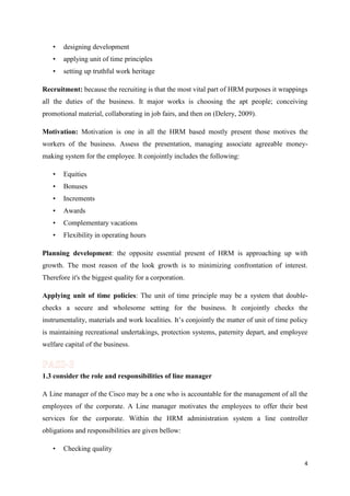 •

designing development

•

applying unit of time principles

•

setting up truthful work heritage

Recruitment: because the recruiting is that the most vital part of HRM purposes it wrappings
all the duties of the business. It major works is choosing the apt people; conceiving
promotional material, collaborating in job fairs, and then on (Delery, 2009).
Motivation: Motivation is one in all the HRM based mostly present those motives the
workers of the business. Assess the presentation, managing associate agreeable moneymaking system for the employee. It conjointly includes the following:
•

Equities

•

Bonuses

•

Increments

•

Awards

•

Complementary vacations

•

Flexibility in operating hours

Planning development: the opposite essential present of HRM is approaching up with
growth. The most reason of the look growth is to minimizing confrontation of interest.
Therefore it's the biggest quality for a corporation.
Applying unit of time policies: The unit of time principle may be a system that doublechecks a secure and wholesome setting for the business. It conjointly checks the
instrumentality, materials and work localities. It’s conjointly the matter of unit of time policy
is maintaining recreational undertakings, protection systems, paternity depart, and employee
welfare capital of the business.

1.3 consider the role and responsibilities of line manager
A Line manager of the Cisco may be a one who is accountable for the management of all the
employees of the corporate. A Line manager motivates the employees to offer their best
services for the corporate. Within the HRM administration system a line controller
obligations and responsibilities are given bellow:
•

Checking quality
4

 