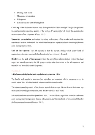 •

Dealing with client

•

Measuring presentation

•

HR system

•

Rendezvous the unit of time group

Creaking value: inside the human asset management the street manager’s major obligation is
to ascertaining the operating quality of the worker. It’s conjointly will boost the operating the
advancement of the corporate (Cerry, 2012).
Measuring presentation: estimation operating performance of the worker and construct the
correct call is often underneath the administration of line supervisor in an exceedingly human
asset management system.
Unit of time system: The HR system is that the system during which every kind of
organizingsystems are surrounded and conjointly has extremely demand.
Rendezvous the unit of time group: within the unit of time administration system the street
supervisor usually meets to the HR group consideration in relation to the advancement and
therefore the deficiency of the corporate.

1.4 influence of the lawful and regulative structure on HRM
The lawful and regulative structure has unbroken an important role in numerous ways in
which inside the Cisco business on human resource administration.
The most responding matter of the human asset is lesson topic. By the lesson demeanor any
staffs comes to the eye of the staffs, that don’t want to do their work.
It’s mentioned to as associate operational work. The lawful and regulative structure on human
asset management comprises a shrewd influence inside the social and environmental likes for
the long run environment (Hendry, 2013).

5

 