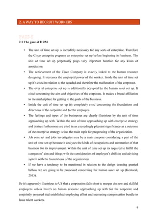 2. A WAY TO RECRUIT WORKERS

2.1 The gaze of HRM
•

The unit of time set up is incredibly necessary for any sorts of enterprise. Therefore
the Cisco enterprise prepares an enterprise set up before beginning its business. The
unit of time set up perpetually plays very important function for any kinds of
association.

•

The achievement of the Cisco Company is exactly linked to the human resource
designing. It increases the employed power of the worker. Inside the unit of time set
up it’s cited in relation to the seceded and therefore the malfunction of the corporate.

•

The over al enterprise set up is additionally occupied by the human asset set up. It
cited concerning the aim and objectives of the corporate. It makes a broad affiliation
to the marketplace for getting to the goals of the business.

•

Inside the unit of time set up it's completely cited concerning the foundations and
directions of the corporate and for the employee.

•

The feelings and types of the businesses are clearly illustrious by the unit of time
approaching up with. Within the unit of time approaching up with enterprise strategy
and desires furthermore are cited in an exceedingly pleasant significance as a outcome
of the enterprise strategy is that the main topic for progressing of the organization.

•

Job contract and jobs investigates may be a main purpose considering a part of the
unit of time set up because it analyses the kinds of occupations and summarize of that
business for its improvement. Within the unit of time set up its required to fulfill the
companies’ aim and things with the consideration of employee’s abilities and advising
system with the foundations of the organization.

•

If we have a tendency to be mentioned in relation to the design drawing granted
bellow we are going to be processed concerning the human asset set up (Kentacal,
2013).

So it's apparently illustrious to US that a corporation falls short to merges the new and skillful
employees unless there's no human resource approaching up with for the corporate and
conjointly prepared tied established employing effort and increasing compensation bundle to
lease talent workers.
6

 