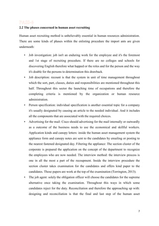 2.2 The phases concerned in human asset recruiting
Human asset recruiting method is unbelievably essential in human resources administration.
There are some kinds of phases within the enlisting procedure the import ants are given
underneath:
•

Job investigation: job isn't an enduring work for the employee and it's the foremost
and 1st stage of recruiting procedure. If there are no colleges and schools for
discovering English therefore what happed or the roles and for the person and the way
it's doable for the persons to determination this drawback.

•

Job description: recount is that the system in unit of time management throughout
which the sort, part, classes, duties and responsibilities are mentioned throughout this
half. Throughout this sector the launching time of occupations and therefore the
completing criteria is mentioned by the organization or human resource
administration.

•

Person specification: individual specification is another essential topic for a company
it's usually designated by causing an article to the needed individual. And it includes
all the components that are associated with the required choices.

•

Advertising for the mail: Cisco should advertising for the mail internally or outwardly
as a outcome of the business needs to use the economical and skillful workers.
Application kinds and canopy letters: inside the human asset management system the
appliance form and canopy notes are sent to the candidates by emailing or posting to
the nearest fastened designated day. Filtering the appliance: The section cluster of the
corporate is prepared the application on the concept of the department to recognize
the employees who are now needed. The interview method: the interview process is
one in all the most a part of the recoupment. Inside the interview procedure the
section cluster takes examination for the candidates and offers kind paper to the
candidates. Those papers are work at the top of the examination (Torrington, 2013).

•

The job agent: solely the obligation officer will choose the candidates for the supreme
alternative once taking the examination. Throughout this ways in which some
candidates reject for the duty. Reconciliation and therefore the approaching up with:
designing and reconciliation is that the final and last step of the human asset

7

 