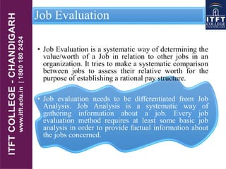 Job Evaluation
• Job Evaluation is a systematic way of determining the
value/worth of a Job in relation to other jobs in an
organization. It tries to make a systematic comparison
between jobs to assess their relative worth for the
purpose of establishing a rational pay structure.
• Job evaluation needs to be differentiated from Job
Analysis. Job Analysis is a systematic way of
gathering information about a job. Every job
evaluation method requires at least some basic job
analysis in order to provide factual information about
the jobs concerned.
 