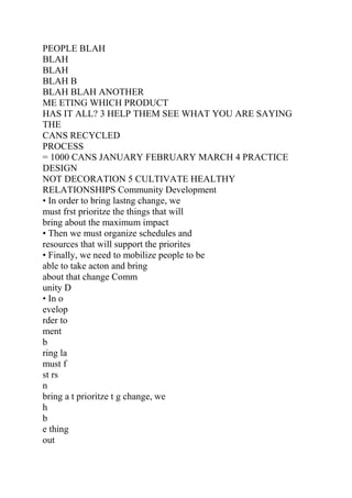 PEOPLE BLAH
BLAH
BLAH
BLAH B
BLAH BLAH ANOTHER
ME ETING WHICH PRODUCT
HAS IT ALL? 3 HELP THEM SEE WHAT YOU ARE SAYING
THE
CANS RECYCLED
PROCESS
= 1000 CANS JANUARY FEBRUARY MARCH 4 PRACTICE
DESIGN
NOT DECORATION 5 CULTIVATE HEALTHY
RELATIONSHIPS Community Development
• In order to bring lastng change, we
must frst prioritze the things that will
bring about the maximum impact
• Then we must organize schedules and
resources that will support the priorites
• Finally, we need to mobilize people to be
able to take acton and bring
about that change Comm
unity D
• In o
evelop
rder to
ment
b
ring la
must f
st rs
n
bring a t prioritze t g change, we
h
b
e thing
out
 