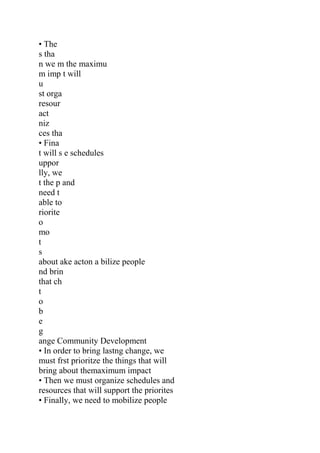 • The
s tha
n we m the maximu
m imp t will
u
st orga
resour
act
niz
ces tha
• Fina
t will s e schedules
uppor
lly, we
t the p and
need t
able to
riorite
o
mo
t
s
about ake acton a bilize people
nd brin
that ch
t
o
b
e
g
ange Community Development
• In order to bring lastng change, we
must frst prioritze the things that will
bring about themaximum impact
• Then we must organize schedules and
resources that will support the priorites
• Finally, we need to mobilize people
 