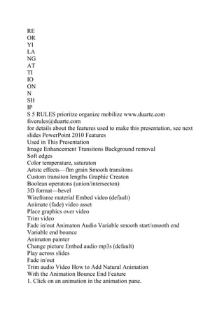 RE
OR
YI
LA
NG
AT
TI
IO
ON
N
SH
IP
S 5 RULES prioritze organize mobilize www.duarte.com
fiverules@duarte.com
for details about the features used to make this presentation, see next
slides PowerPoint 2010 Features
Used in This Presentation
Image Enhancement Transitons Background removal
Soft edges
Color temperature, saturaton
Artstc effects—flm grain Smooth transitons
Custom transiton lengths Graphic Creaton
Boolean operatons (union/intersecton)
3D format—bevel
Wireframe material Embed video (default)
Animate (fade) video asset
Place graphics over video
Trim video
Fade in/out Animaton Audio Variable smooth start/smooth end
Variable end bounce
Animaton painter
Change picture Embed audio mp3s (default)
Play across slides
Fade in/out
Trim audio Video How to Add Natural Animation
With the Animation Bounce End Feature
1. Click on an animation in the animation pane.
 