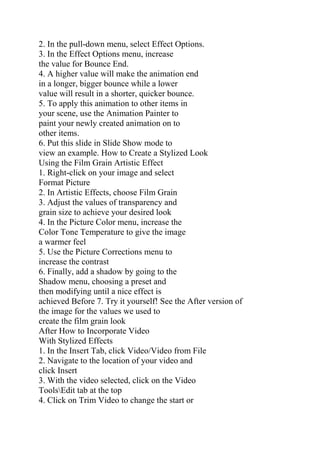 2. In the pull-down menu, select Effect Options.
3. In the Effect Options menu, increase
the value for Bounce End.
4. A higher value will make the animation end
in a longer, bigger bounce while a lower
value will result in a shorter, quicker bounce.
5. To apply this animation to other items in
your scene, use the Animation Painter to
paint your newly created animation on to
other items.
6. Put this slide in Slide Show mode to
view an example. How to Create a Stylized Look
Using the Film Grain Artistic Effect
1. Right-click on your image and select
Format Picture
2. In Artistic Effects, choose Film Grain
3. Adjust the values of transparency and
grain size to achieve your desired look
4. In the Picture Color menu, increase the
Color Tone Temperature to give the image
a warmer feel
5. Use the Picture Corrections menu to
increase the contrast
6. Finally, add a shadow by going to the
Shadow menu, choosing a preset and
then modifying until a nice effect is
achieved Before 7. Try it yourself! See the After version of
the image for the values we used to
create the film grain look
After How to Incorporate Video
With Stylized Effects
1. In the Insert Tab, click Video/Video from File
2. Navigate to the location of your video and
click Insert
3. With the video selected, click on the Video
ToolsEdit tab at the top
4. Click on Trim Video to change the start or
 