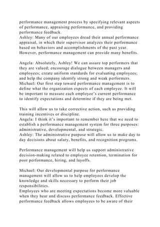 performance management process by specifying relevant aspects
of performance, appraising performance, and providing
performance feedback.
Ashley: Many of our employees dread their annual performance
appraisal, in which their supervisor analyzes their performance
based on behaviors and accomplishments of the past year.
However, performance management can provide many benefits.
Angela: Absolutely, Ashley! We can assure top performers that
they are valued; encourage dialogue between managers and
employees; create uniform standards for evaluating employees;
and help the company identify strong and weak performers.
Michael: Our first step toward performance management is to
define what the organization expects of each employee. It will
be important to measure each employee’s current performance
to identify expectations and determine if they are being met.
This will allow us to take corrective action, such as providing
training incentives or discipline.
Angela: I think it’s important to remember here that we need to
establish a performance management system for three purposes:
administrative, developmental, and strategic.
Ashley: The administrative purpose will allow us to make day to
day decisions about salary, benefits, and recognition programs.
Performance management will help us support administrative
decision-making related to employee retention, termination for
poor performance, hiring, and layoffs.
Michael: Our developmental purpose for performance
management will allow us to help employees develop the
knowledge and skills necessary to perform their job
responsibilities.
Employees who are meeting expectations become more valuable
when they hear and discuss performance feedback. Effective
performance feedback allows employees to be aware of their
 