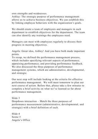 own strengths and weaknesses.
Ashley: The strategic purpose of performance management
allows us to achieve business objectives. We can establish this
by linking employee behaviors with the organization’s goals.
We should create a team of employees and managers in each
department to establish objectives for the department. The team
can also identify any trainings the employees need.
Managers can meet with employees regularly to discuss their
progress in meeting objectives.
Angela: Great idea, Ashley! And you have both made important
points.
To recap, we defined the performance management process,
which includes specifying relevant aspects of performance;
appraising performance; and providing performance feedback.
We also discussed the three purposes of performance
management systems, which are administrative, developmental,
and strategic.
Our next step will include looking at the criteria for effective
performance management. We will meet tomorrow to plan our
next course of action. Before that, please take a few minutes to
complete a brief activity on what we’ve learned so far about
performance management.
Slide 3
Dropdown interaction – Match the three purposes of
performance measurement (administrative, developmental, and
strategic) with a brief definition of each.
Slide 4
Scene 3
Angela’s Office
 