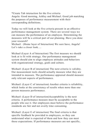 *Create Tab interaction for the five criteria
Angela: Good morning, Ashley and Michael. Good job matching
the purposes of performance measurement with their
corresponding definitions.
Today we will look at the five criteria present in an effective
performance management system. There are several ways we
can measure the performance of an employee. Determining the
measures will be a critical part of our planning. Have you done
your research?
Michael: (Home layer of Interaction) We sure have, Angela!
Let’s take a closer look….
Michael (Layer A of Interaction) The first measure we should
look at is fit with strategy. Our performance management
system should aim to align employee attitudes and behaviors
with organizational strategy, goals and culture.
Michael: (Layer B of interaction) The next criteria is validity.
Our measurement tools should actually measure what they are
intended to measure. The performance appraisal should measure
only relevant aspects of performance.
Michael: (Layer C of interaction) Another criteria is reliability,
which looks at the consistency of results when more than one
person measures performance.
Michael: (Layer D of interaction)Acceptability is the next
criteria. A performance measure must be acceptable to the
people who use it. Our employees must believe the performance
standards are fair and not overly time consuming.
Michael: (Layer E of interaction) The final criteria is that
specific feedback be provided to employees, so they can
understand what is expected of them and how they can meet
those expectations. If performance measures are not specific,
 