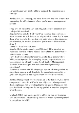 our employees will not be able to support the organization’s
strategy.
Ashley: So, just to recap, we have discussed the five criteria for
measuring the effectiveness of our performance management
system.
They are: fit with strategy, validity, reliability, acceptability,
and specific feedback.
Angela: Great job, both of you! I’ve reserved the conference
room because we still have a lot of ground to cover. Let’s meet
there after lunch to discuss the two main options for managing
performance, as well as sources of performance information.
Slide 5
Scene 4 – Conference Room
Angela: Hello again, Ashley and Michael. This morning we
discussed the five criteria needed in an effective performance
management system.
Now, first up on this afternoon’s agenda, let’s compare two
widely used systems for managing employee performance –
Management by Objectives and Total Quality Management.
Michael, what have you learned about management by
objectives?
Michael: I learned that in adopting a system of management by
objectives, people at all levels in the organization need to set
goals that align with the organization’s overall objectives.
Ashley: Management by objectives, or MBO for short, has three
components: specific, difficult, and objective. Managers and
their employees will work together to set goals. Managers will
give feedback throughout the rating period to monitor progress
toward goals.
Michael: MBO can have a positive effect on our performance
here at Montrose. Productivity increases when top management
is committed to MBO.
 