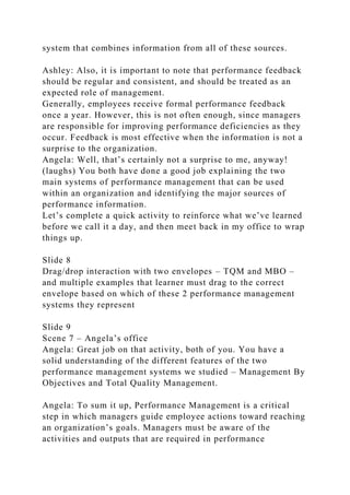 system that combines information from all of these sources.
Ashley: Also, it is important to note that performance feedback
should be regular and consistent, and should be treated as an
expected role of management.
Generally, employees receive formal performance feedback
once a year. However, this is not often enough, since managers
are responsible for improving performance deficiencies as they
occur. Feedback is most effective when the information is not a
surprise to the organization.
Angela: Well, that’s certainly not a surprise to me, anyway!
(laughs) You both have done a good job explaining the two
main systems of performance management that can be used
within an organization and identifying the major sources of
performance information.
Let’s complete a quick activity to reinforce what we’ve learned
before we call it a day, and then meet back in my office to wrap
things up.
Slide 8
Drag/drop interaction with two envelopes – TQM and MBO –
and multiple examples that learner must drag to the correct
envelope based on which of these 2 performance management
systems they represent
Slide 9
Scene 7 – Angela’s office
Angela: Great job on that activity, both of you. You have a
solid understanding of the different features of the two
performance management systems we studied – Management By
Objectives and Total Quality Management.
Angela: To sum it up, Performance Management is a critical
step in which managers guide employee actions toward reaching
an organization’s goals. Managers must be aware of the
activities and outputs that are required in performance
 