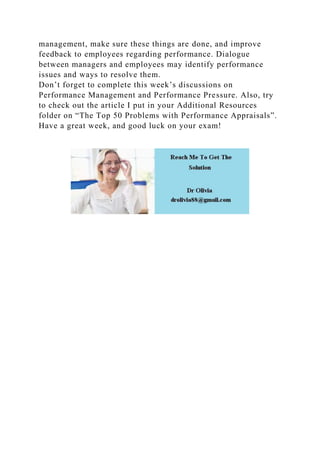 management, make sure these things are done, and improve
feedback to employees regarding performance. Dialogue
between managers and employees may identify performance
issues and ways to resolve them.
Don’t forget to complete this week’s discussions on
Performance Management and Performance Pressure. Also, try
to check out the article I put in your Additional Resources
folder on “The Top 50 Problems with Performance Appraisals”.
Have a great week, and good luck on your exam!
 
