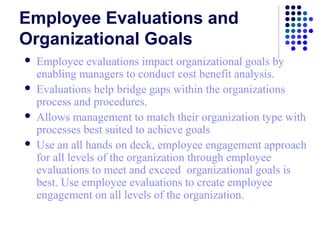 Employee Evaluations and
Organizational Goals
   Employee evaluations impact organizational goals by
    enabling managers to conduct cost benefit analysis.
   Evaluations help bridge gaps within the organizations
    process and procedures.
   Allows management to match their organization type with
    processes best suited to achieve goals
   Use an all hands on deck, employee engagement approach
    for all levels of the organization through employee
    evaluations to meet and exceed organizational goals is
    best. Use employee evaluations to create employee
    engagement on all levels of the organization.
 