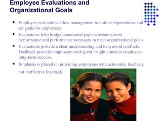 Employee Evaluations and
Organizational Goals
   Employee evaluations allow management to outline expectations and
    set goals for employees.
   Evaluations help bridge operational gaps between current
    performance and performance necessary to meet organizational goals.
   Evaluations provide a clear understanding and help avoid conflicts.
    Feedback provides employees with great insight aimed at employees
    long-term success.
   Emphasis is placed on providing employees with actionable feedback
    not ineffective feedback.
 