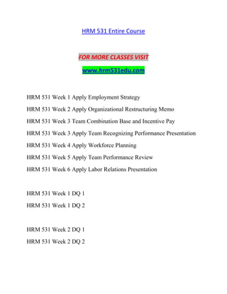 HRM 531 Entire Course
FOR MORE CLASSES VISIT
www.hrm531edu.com
HRM 531 Week 1 Apply Employment Strategy
HRM 531 Week 2 Apply Organizational Restructuring Memo
HRM 531 Week 3 Team Combination Base and Incentive Pay
HRM 531 Week 3 Apply Team Recognizing Performance Presentation
HRM 531 Week 4 Apply Workforce Planning
HRM 531 Week 5 Apply Team Performance Review
HRM 531 Week 6 Apply Labor Relations Presentation
HRM 531 Week 1 DQ 1
HRM 531 Week 1 DQ 2
HRM 531 Week 2 DQ 1
HRM 531 Week 2 DQ 2
 