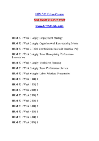 HRM 531 Entire Course
FOR MORE CLASSES VISIT
www.hrm531edu.com
HRM 531 Week 1 Apply Employment Strategy
HRM 531 Week 2 Apply Organizational Restructuring Memo
HRM 531 Week 3 Team Combination Base and Incentive Pay
HRM 531 Week 3 Apply Team Recognizing Performance
Presentation
HRM 531 Week 4 Apply Workforce Planning
HRM 531 Week 5 Apply Team Performance Review
HRM 531 Week 6 Apply Labor Relations Presentation
HRM 531 Week 1 DQ 1
HRM 531 Week 1 DQ 2
HRM 531 Week 2 DQ 1
HRM 531 Week 2 DQ 2
HRM 531 Week 3 DQ 1
HRM 531 Week 3 DQ 2
HRM 531 Week 4 DQ 1
HRM 531 Week 4 DQ 2
HRM 531 Week 5 DQ 1
 