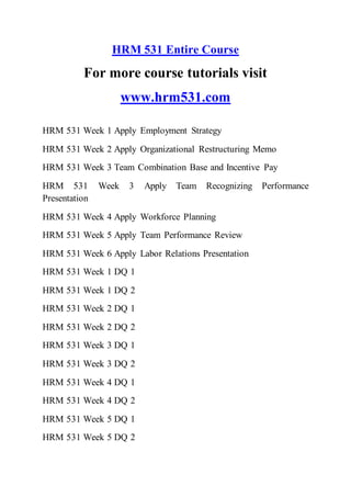 HRM 531 Entire Course
For more course tutorials visit
www.hrm531.com
HRM 531 Week 1 Apply Employment Strategy
HRM 531 Week 2 Apply Organizational Restructuring Memo
HRM 531 Week 3 Team Combination Base and Incentive Pay
HRM 531 Week 3 Apply Team Recognizing Performance
Presentation
HRM 531 Week 4 Apply Workforce Planning
HRM 531 Week 5 Apply Team Performance Review
HRM 531 Week 6 Apply Labor Relations Presentation
HRM 531 Week 1 DQ 1
HRM 531 Week 1 DQ 2
HRM 531 Week 2 DQ 1
HRM 531 Week 2 DQ 2
HRM 531 Week 3 DQ 1
HRM 531 Week 3 DQ 2
HRM 531 Week 4 DQ 1
HRM 531 Week 4 DQ 2
HRM 531 Week 5 DQ 1
HRM 531 Week 5 DQ 2
 