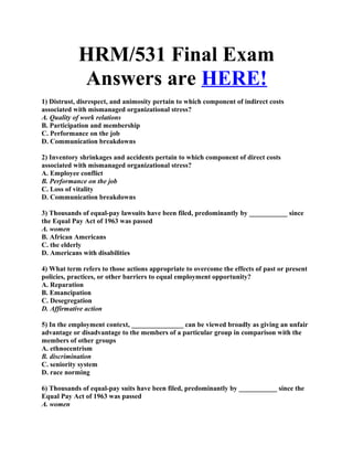 HRM/531 Final Exam
            Answers are HERE!
1) Distrust, disrespect, and animosity pertain to which component of indirect costs
associated with mismanaged organizational stress?
A. Quality of work relations
B. Participation and membership
C. Performance on the job
D. Communication breakdowns

2) Inventory shrinkages and accidents pertain to which component of direct costs
associated with mismanaged organizational stress?
A. Employee conflict
B. Performance on the job
C. Loss of vitality
D. Communication breakdowns

3) Thousands of equal-pay lawsuits have been filed, predominantly by ___________ since
the Equal Pay Act of 1963 was passed
A. women
B. African Americans
C. the elderly
D. Americans with disabilities

4) What term refers to those actions appropriate to overcome the effects of past or present
policies, practices, or other barriers to equal employment opportunity?
A. Reparation
B. Emancipation
C. Desegregation
D. Affirmative action

5) In the employment context, _______________ can be viewed broadly as giving an unfair
advantage or disadvantage to the members of a particular group in comparison with the
members of other groups
A. ethnocentrism
B. discrimination
C. seniority system
D. race norming

6) Thousands of equal-pay suits have been filed, predominantly by ___________ since the
Equal Pay Act of 1963 was passed
A. women
 