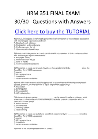 HRM 351 FINAL EXAM
30/30 Questions with Answers
 Click here to buy the TUTORIAL
1) Distrust, disrespect, and animosity pertain to which component of indirect costs associated
with mismanaged organizational stress?
A. Quality of work relations
B. Participation and membership
C. Performance on the job
D. Communication breakdowns

2) Inventory shrinkages and accidents pertain to which component of direct costs associated
with mismanaged organizational stress?
A. Employee conflict
B. Performance on the job
C. Loss of vitality
D. Communication breakdowns

3) Thousands of equal-pay lawsuits have been filed, predominantly by ___________ since the
Equal Pay Act of 1963 was passed
A. women
B. African Americans
C. the elderly
D. Americans with disabilities

4) What term refers to those actions appropriate to overcome the effects of past or present
policies, practices, or other barriers to equal employment opportunity?
A. Reparation
B. Emancipation
C. Desegregation
D. Affirmative action

5) In the employment context, _______________ can be viewed broadly as giving an unfair
advantage or disadvantage to the members of a particular group in comparison with the
members of other groups
A. ethnocentrism
B. discrimination
C. seniority system
D. race norming

6) Thousands of equal-pay suits have been filed, predominantly by ___________ since the
Equal Pay Act of 1963 was passed
A. women
B. African Americans
C. the elderly
D. Americans with disabilities

7) Which of the following observations is correct?
 