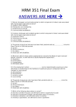HRM 351 Final Exam
ANSWERS ARE HERE 
1) Distrust, disrespect, and animosity pertain to which component of indirect costs associated
with mismanaged organizational stress?
A. Quality of work relations
B. Participation and membership
C. Performance on the job
D. Communication breakdowns
2) Inventory shrinkages and accidents pertain to which component of direct costs associated
with mismanaged organizational stress?
A. Employee conflict
B. Performance on the job
C. Loss of vitality
D. Communication breakdowns
3) Thousands of equal-pay lawsuits have been filed, predominantly by ___________ since the
Equal Pay Act of 1963 was passed
A. women
B. African Americans
C. the elderly
D. Americans with disabilities
4) What term refers to those actions appropriate to overcome the effects of past or present
policies, practices, or other barriers to equal employment opportunity?
A. Reparation
B. Emancipation
C. Desegregation
D. Affirmative action
5) In the employment context, _______________ can be viewed broadly as giving an unfair
advantage or disadvantage to the members of a particular group in comparison with the
members of other groups
A. ethnocentrism
B. discrimination
C. seniority system
D. race norming
6) Thousands of equal-pay suits have been filed, predominantly by ___________ since the
Equal Pay Act of 1963 was passed
A. women
B. African Americans
C. the elderly
D. Americans with disabilities
7) Which of the following observations is correct?
A. Diversity is problem focused, and affirmative action is opportunity focused
B. Diversity is government initiated, and affirmative action is voluntary
C. Diversity is proactive, and affirmative action is reactive
D. Diversity is quantitative, and affirmative action is qualitative
 