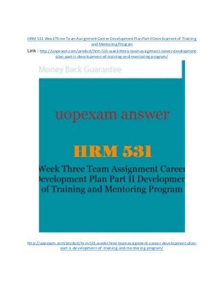 HRM 531 WeekThree TeamAssignmentCareerDevelopmentPlanPartIIDevelopmentof Training
and Mentoring Program
Link : http://uopexam.com/product/hrm-531-week-three-team-assignment-career-development-
plan-part-ii-development-of-training-and-mentoring-program/
http://uopexam.com/product/hrm-531-week-three-team-assignment-career-development-plan-
part-ii-development-of-training-and-mentoring-program/
 