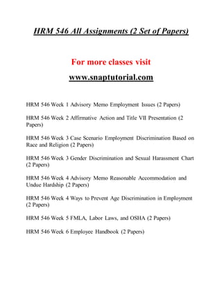 HRM 546 All Assignments (2 Set of Papers)
For more classes visit
www.snaptutorial.com
HRM 546 Week 1 Advisory Memo Employment Issues (2 Papers)
HRM 546 Week 2 Affirmative Action and Title VII Presentation (2
Papers)
HRM 546 Week 3 Case Scenario Employment Discrimination Based on
Race and Religion (2 Papers)
HRM 546 Week 3 Gender Discrimination and Sexual Harassment Chart
(2 Papers)
HRM 546 Week 4 Advisory Memo Reasonable Accommodation and
Undue Hardship (2 Papers)
HRM 546 Week 4 Ways to Prevent Age Discrimination in Employment
(2 Papers)
HRM 546 Week 5 FMLA, Labor Laws, and OSHA (2 Papers)
HRM 546 Week 6 Employee Handbook (2 Papers)
 