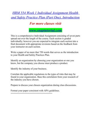 HRM 554 Week 1 Individual Assignment Health
and Safety Practice Plan (Part One), Introduction
For more classes visit
www.snaptutorial.com
This is a comprehensive Individual Assignment consisting of seven parts
spread out over the length of the course. Each section is graded
individually; however you are expected to integrate each section into a
final document with appropriate revisions based on the feedback from
your instructor on each section.
Write a paper of no more that 750 words that serves as the introduction
to your Health and Safety Practices Plan.
Identify an organization by choosing your organization or one you
know, but the company you choose must produce a product.
Identify the industry of your business.
Correlate the applicable regulations to the types of risks that may be
found in your organization. Base this correlation from your research of
the industry you have chosen.
Prepare to discuss your chosen organization during class discussions.
Format your paper consistent with APA guidelines.
===============================
 