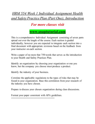 HRM 554 Week 1 Individual Assignment Health
and Safety Practice Plan (Part One), Introduction
For more classes visit
www.snaptutorial.com
This is a comprehensive Individual Assignment consisting of seven parts
spread out over the length of the course. Each section is graded
individually; however you are expected to integrate each section into a
final document with appropriate revisions based on the feedback from
your instructor on each section.
Write a paper of no more that 750 words that serves as the introduction
to your Health and Safety Practices Plan.
Identify an organization by choosing your organization or one you
know, but the company you choose must produce a product.
Identify the industry of your business.
Correlate the applicable regulations to the types of risks that may be
found in your organization. Base this correlation from your research of
the industry you have chosen.
Prepare to discuss your chosen organization during class discussions.
Format your paper consistent with APA guidelines.
===============================
 