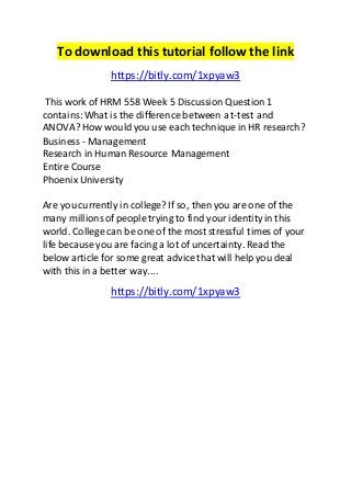 To download this tutorial follow the link 
https://bitly.com/1xpyaw3 
This work of HRM 558 Week 5 Discussion Question 1 
contains: What is the difference between a t-test and 
ANOVA? How would you use each technique in HR research? 
Business - Management 
Research in Human Resource Management 
Entire Course 
Phoenix University 
Are you currently in college? If so, then you are one of the 
many millions of people trying to find your identity in this 
world. College can be one of the most stressful times of your 
life because you are facing a lot of uncertainty. Read the 
below article for some great advice that will help you deal 
with this in a better way.... 
https://bitly.com/1xpyaw3 
