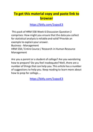 To get this material copy and paste link to 
browser 
https://bitly.com/1xpycE3 
This pack of HRM 558 Week 6 Discussion Question 2 
comprises: How might you ensure that the data you collect 
for statistical analysis is reliable and valid? Provide an 
example to explain your answer. 
Business - Management 
HRM 558 / Entire Course / Research in Human Resource 
Management 
Are you a parent or a student of college? Are you wondering 
how to prepare? Do you feel inadequate? Well, there are a 
number of things that can help you. This article has a number 
of suggestions to help you. Keep reading to learn more about 
how to prep for college.... 
https://bitly.com/1xpycE3 
