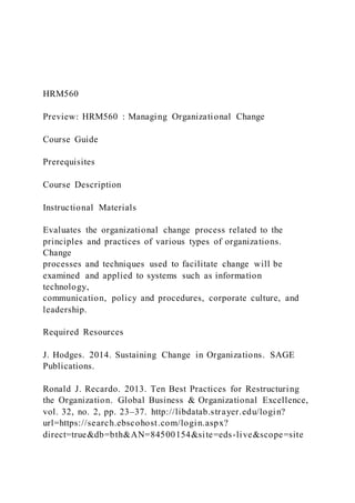 HRM560
Preview: HRM560 : Managing Organizational Change
Course Guide
Prerequisites
Course Description
Instructional Materials
Evaluates the organizational change process related to the
principles and practices of various types of organizations.
Change
processes and techniques used to facilitate change will be
examined and applied to systems such as information
technology,
communication, policy and procedures, corporate culture, and
leadership.
Required Resources
J. Hodges. 2014. Sustaining Change in Organizations. SAGE
Publications.
Ronald J. Recardo. 2013. Ten Best Practices for Restructuring
the Organization. Global Business & Organizational Excellence,
vol. 32, no. 2, pp. 23–37. http://libdatab.strayer.edu/login?
url=https://search.ebscohost.com/login.aspx?
direct=true&db=bth&AN=84500154&site=eds-live&scope=site
 