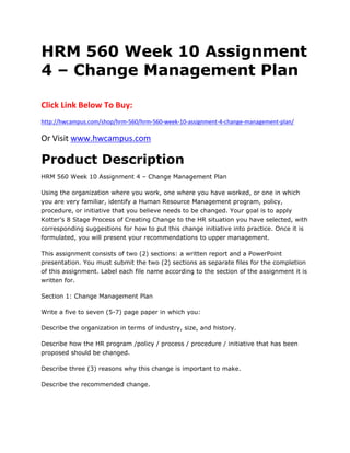 HRM 560 Week 10 Assignment
4 – Change Management Plan
Click Link Below To Buy:
http://hwcampus.com/shop/hrm-560/hrm-560-week-10-assignment-4-change-management-plan/
Or Visit www.hwcampus.com
Product Description
HRM 560 Week 10 Assignment 4 – Change Management Plan
Using the organization where you work, one where you have worked, or one in which
you are very familiar, identify a Human Resource Management program, policy,
procedure, or initiative that you believe needs to be changed. Your goal is to apply
Kotter’s 8 Stage Process of Creating Change to the HR situation you have selected, with
corresponding suggestions for how to put this change initiative into practice. Once it is
formulated, you will present your recommendations to upper management.
This assignment consists of two (2) sections: a written report and a PowerPoint
presentation. You must submit the two (2) sections as separate files for the completion
of this assignment. Label each file name according to the section of the assignment it is
written for.
Section 1: Change Management Plan
Write a five to seven (5-7) page paper in which you:
Describe the organization in terms of industry, size, and history.
Describe how the HR program /policy / process / procedure / initiative that has been
proposed should be changed.
Describe three (3) reasons why this change is important to make.
Describe the recommended change.
 