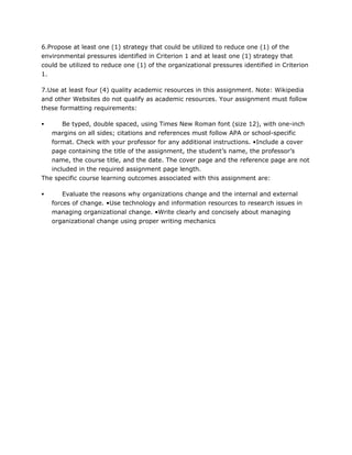 6.Propose at least one (1) strategy that could be utilized to reduce one (1) of the
environmental pressures identified in Criterion 1 and at least one (1) strategy that
could be utilized to reduce one (1) of the organizational pressures identified in Criterion
1.
7.Use at least four (4) quality academic resources in this assignment. Note: Wikipedia
and other Websites do not qualify as academic resources. Your assignment must follow
these formatting requirements:
 Be typed, double spaced, using Times New Roman font (size 12), with one-inch
margins on all sides; citations and references must follow APA or school-specific
format. Check with your professor for any additional instructions. •Include a cover
page containing the title of the assignment, the student’s name, the professor’s
name, the course title, and the date. The cover page and the reference page are not
included in the required assignment page length.
The specific course learning outcomes associated with this assignment are:
 Evaluate the reasons why organizations change and the internal and external
forces of change. •Use technology and information resources to research issues in
managing organizational change. •Write clearly and concisely about managing
organizational change using proper writing mechanics
 