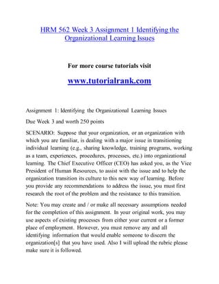 HRM 562 Week 3 Assignment 1 Identifying the
Organizational Learning Issues
For more course tutorials visit
www.tutorialrank.com
Assignment 1: Identifying the Organizational Learning Issues
Due Week 3 and worth 250 points
SCENARIO: Suppose that your organization, or an organization with
which you are familiar, is dealing with a major issue in transitioning
individual learning (e.g., sharing knowledge, training programs, working
as a team, experiences, procedures, processes, etc.) into organizational
learning. The Chief Executive Officer (CEO) has asked you, as the Vice
President of Human Resources, to assist with the issue and to help the
organization transition its culture to this new way of learning. Before
you provide any recommendations to address the issue, you must first
research the root of the problem and the resistance to this transition.
Note: You may create and / or make all necessary assumptions needed
for the completion of this assignment. In your original work, you may
use aspects of existing processes from either your current or a former
place of employment. However, you must remove any and all
identifying information that would enable someone to discern the
organization[s] that you have used. Also I will upload the rubric please
make sure it is followed.
 
