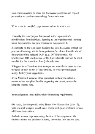 your communication to share the discovered problems and request
permission to continue researching future solutions.
Write a one to two (1-2) page memorandum in which you:
1.Identify the issue(s) you discovered in the organization’s
mystification from individual learning to the organizational learning
using the examples that you provided in Assignment 1.
2.Elaborate on the significant barriers that you discovered impact the
process of learning within the organization’s culture. Provide a brief
description of the selected OLM (e.g., Off-line/Internal, On-
line/Internal, Off-line/External or On-line/External) that will be most
suitable for this transition. Justify the selection.
3.Suggest two (2) actions that management can take in order to raise
the level of trust as part of their strategy to create psychological
safety. Justify your suggestions.
4.Use Microsoft Word or other equivalent software to select a
memorandum template for this supporting document, or use the
template located here.
Your assignment must follow these formatting requirements:
•Be typed, double spaced, using Times New Roman font (size 12),
with one-inch margins on all sides. Check with your professor for any
additional instructions.
•Include a cover page containing the title of the assignment, the
student’s name, the professor’s name, the course title, and the date.
 