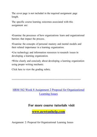 The cover page is not included in the required assignment page
length.
The specific course learning outcomes associated with this
assignment are:
•Examine the processes of how organizations learn and organizational
barriers that impact the process.
•Examine the concepts of personal mastery and mental models and
their related importance in a learning organization.
•Use technology and information resources to research issues in
developing a learning organization.
•Write clearly and concisely about developing a learning organization
using proper writing mechanic.
Click here to view the grading rubric.
===============================================
HRM 562 Week 8 Assignment 2 Proposal for Organizational
Learning Issues
For more course tutorials visit
www.newtonhelp.com
Assignment 2: Proposal for Organizational Learning Issues
 