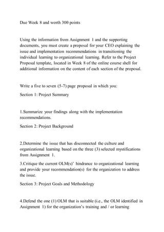 Due Week 8 and worth 300 points
Using the information from Assignment 1 and the supporting
documents, you must create a proposal for your CEO explaining the
issue and implementation recommendations in transitioning the
individual learning to organizational learning. Refer to the Project
Proposal template, located in Week 8 of the online course shell for
additional information on the content of each section of the proposal.
Write a five to seven (5-7) page proposal in which you:
Section 1: Project Summary
1.Summarize your findings along with the implementation
recommendations.
Section 2: Project Background
2.Determine the issue that has disconnected the culture and
organizational learning based on the three (3) selected mystifications
from Assignment 1.
3.Critique the current OLM(s)’ hindrance to organizational learning
and provide your recommendation(s) for the organization to address
the issue.
Section 3: Project Goals and Methodology
4.Defend the one (1) OLM that is suitable (i.e., the OLM identified in
Assignment 1) for the organization’s training and / or learning
 
