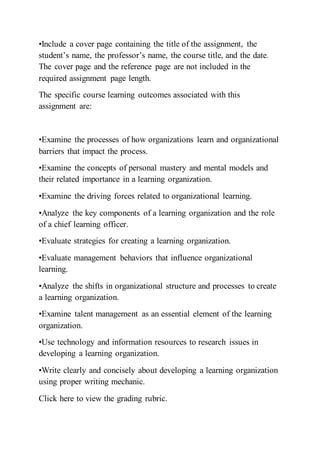 •Include a cover page containing the title of the assignment, the
student’s name, the professor’s name, the course title, and the date.
The cover page and the reference page are not included in the
required assignment page length.
The specific course learning outcomes associated with this
assignment are:
•Examine the processes of how organizations learn and organizational
barriers that impact the process.
•Examine the concepts of personal mastery and mental models and
their related importance in a learning organization.
•Examine the driving forces related to organizational learning.
•Analyze the key components of a learning organization and the role
of a chief learning officer.
•Evaluate strategies for creating a learning organization.
•Evaluate management behaviors that influence organizational
learning.
•Analyze the shifts in organizational structure and processes to create
a learning organization.
•Examine talent management as an essential element of the learning
organization.
•Use technology and information resources to research issues in
developing a learning organization.
•Write clearly and concisely about developing a learning organization
using proper writing mechanic.
Click here to view the grading rubric.
 