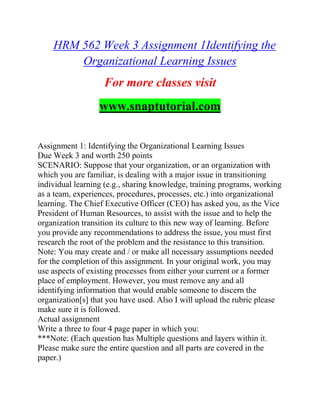 HRM 562 Week 3 Assignment 1Identifying the
Organizational Learning Issues
For more classes visit
www.snaptutorial.com
Assignment 1: Identifying the Organizational Learning Issues
Due Week 3 and worth 250 points
SCENARIO: Suppose that your organization, or an organization with
which you are familiar, is dealing with a major issue in transitioning
individual learning (e.g., sharing knowledge, training programs, working
as a team, experiences, procedures, processes, etc.) into organizational
learning. The Chief Executive Officer (CEO) has asked you, as the Vice
President of Human Resources, to assist with the issue and to help the
organization transition its culture to this new way of learning. Before
you provide any recommendations to address the issue, you must first
research the root of the problem and the resistance to this transition.
Note: You may create and / or make all necessary assumptions needed
for the completion of this assignment. In your original work, you may
use aspects of existing processes from either your current or a former
place of employment. However, you must remove any and all
identifying information that would enable someone to discern the
organization[s] that you have used. Also I will upload the rubric please
make sure it is followed.
Actual assignment
Write a three to four 4 page paper in which you:
***Note: (Each question has Multiple questions and layers within it.
Please make sure the entire question and all parts are covered in the
paper.)
 