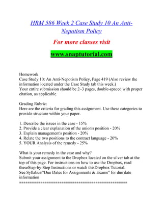 HRM 586 Week 2 Case Study 10 An Anti-
Nepotism Policy
For more classes visit
www.snaptutorial.com
Homework
Case Study 10: An Anti-Nepotism Policy, Page 419 (Also review the
information located under the Case Study tab this week.)
Your entire submission should be 2–3 pages, double-spaced with proper
citation, as applicable.
Grading Rubric:
Here are the criteria for grading this assignment. Use these categories to
provide structure within your paper.
1. Describe the issues in the case - 15%
2. Provide a clear explanation of the union's position - 20%
3. Explain management's position - 20%
4. Relate the two positions to the contract language - 20%
5. YOUR Analysis of the remedy - 25%
What is your remedy in the case and why?
Submit your assignment to the Dropbox located on the silver tab at the
top of this page. For instructions on how to use the Dropbox, read
theseStep-by-Step Instructions or watch thisDropbox Tutorial.
See Syllabus/"Due Dates for Assignments & Exams" for due date
information
===================================================
 