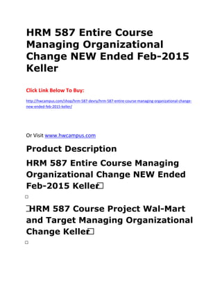 HRM 587 Entire Course
Managing Organizational
Change NEW Ended Feb-2015
Keller
Click Link Below To Buy:
http://hwcampus.com/shop/hrm-587-devry/hrm-587-entire-course-managing-organizational-change-
new-ended-feb-2015-keller/
Or Visit www.hwcampus.com
Product Description
HRM 587 Entire Course Managing
Organizational Change NEW Ended
Feb-2015 Keller 
 
 HRM 587 Course Project Wal-Mart
and Target Managing Organizational
Change Keller 
 
 