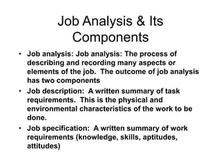 Job Analysis & Its
Components
• Job analysis: Job analysis: The process of
describing and recording many aspects or
elements of the job. The outcome of job analysis
has two components
• Job description: A written summary of task
requirements. This is the physical and
environmental characteristics of the work to be
done.
• Job specification: A written summary of work
requirements (knowledge, skills, aptitudes,
attitudes)
 