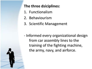 The three dsiciplines:
1. Functionalism
2. Behaviourism
3. Scientific Management
- Informed every organizational design
from car assembly lines to the
training of the fighting machine,
the army, navy, and airforce.
 
