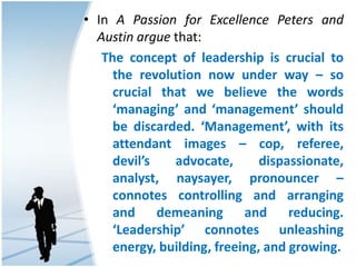 • In A Passion for Excellence Peters and
Austin argue that:
The concept of leadership is crucial to
the revolution now under way – so
crucial that we believe the words
‘managing’ and ‘management’ should
be discarded. ‘Management’, with its
attendant images – cop, referee,
devil’s advocate, dispassionate,
analyst, naysayer, pronouncer –
connotes controlling and arranging
and demeaning and reducing.
‘Leadership’ connotes unleashing
energy, building, freeing, and growing.
 