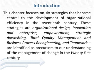 Introduction
This chapter focuses on six strategies that became
central to the development of organizational
efficiency in the twentienth century. These
strategies are organizational design, innovation
and enterprise, empowerment, strategic
downsizing, Total Quality Management and
Business Process Reengineering, and Teamwork –
are identified as precursors to our understanding
of the management of change in the twenty-first
century.
 