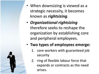 • When downsizing is viewed as a
strategic necessity, it becomes
known as rightsizing.
• Organizational rightsizing
therefore seeks to reshape the
organization by establishing core
and peripheral employees.
• Two types of employees emerge:
1. core workers with guaranteed job
security
2. ring of flexible labour force that
expands or contracts as the need
arises.
 