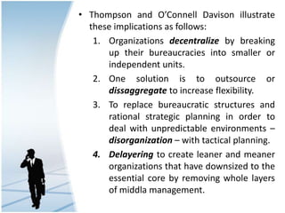 • Thompson and O’Connell Davison illustrate
these implications as follows:
1. Organizations decentralize by breaking
up their bureaucracies into smaller or
independent units.
2. One solution is to outsource or
dissaggregate to increase flexibility.
3. To replace bureaucratic structures and
rational strategic planning in order to
deal with unpredictable environments –
disorganization – with tactical planning.
4. Delayering to create leaner and meaner
organizations that have downsized to the
essential core by removing whole layers
of middla management.
 
