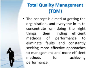 Total Quality Management
(TQM)
• The concept is aimed at getting the
organization, and everyone in it, to
concentrate on doing the right
things, then finding efficient
methods of performance to
eliminate faults and constantly
seeking more effective approaches
to management and more efficient
methods for achieving
performance.
 