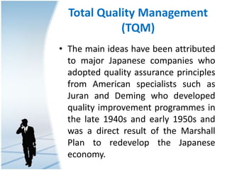 Total Quality Management
(TQM)
• The main ideas have been attributed
to major Japanese companies who
adopted quality assurance principles
from American specialists such as
Juran and Deming who developed
quality improvement programmes in
the late 1940s and early 1950s and
was a direct result of the Marshall
Plan to redevelop the Japanese
economy.
 