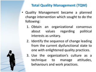 Total Quality Management (TQM)
• Quality Management became a planned
change intervention which sought to do the
following:
1. Obtain an organizational consensus
about values regarding political
interests as unitary.
2. Identify the sequence of change leading
from the current dysfunctional state to
one with enlightened quality practices.
3. Use the organization’s culture as a
technique to manage attitudes,
behaviours and work practices.
 